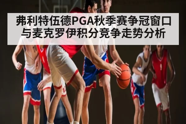 弗利特伍德PGA秋季赛争冠窗口与麦克罗伊积分竞争走势分析