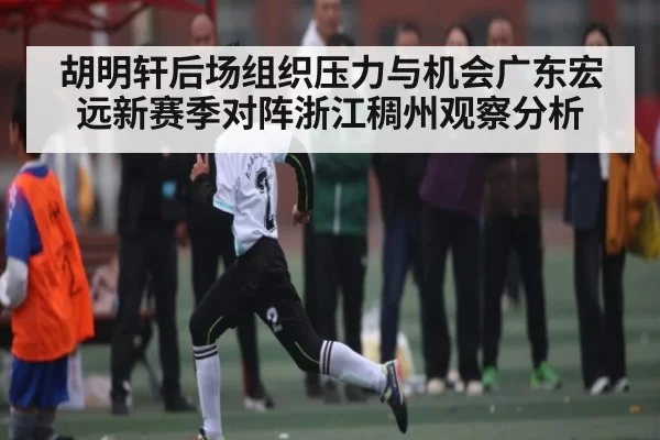 胡明轩后场组织压力与机会广东宏远新赛季对阵浙江稠州观察分析